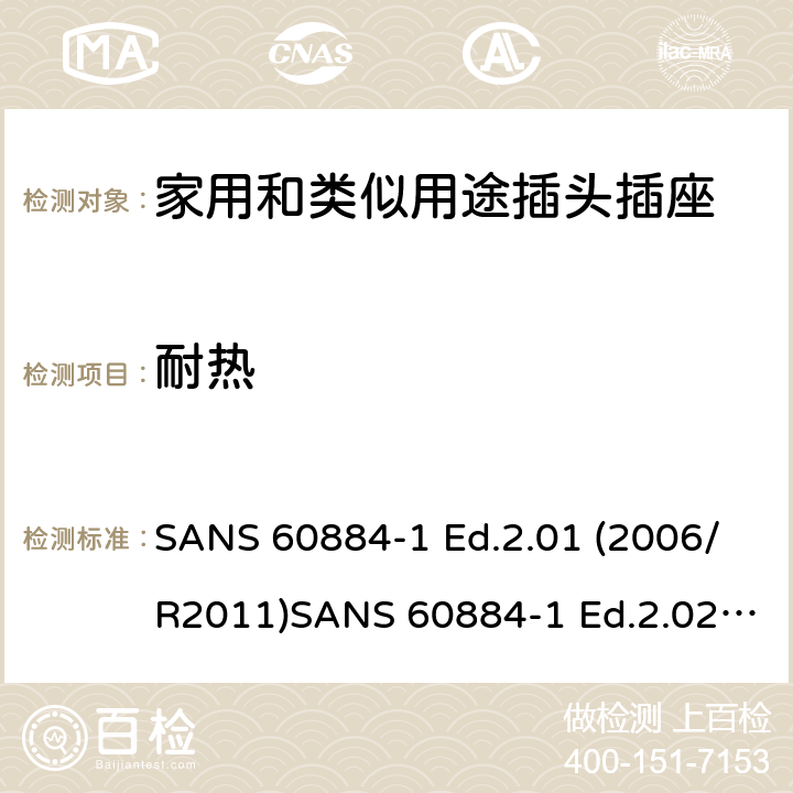 耐热 家用和类似用途插头插座 第1部分：通用要求 SANS 60884-1 Ed.2.01 (2006/R2011)SANS 60884-1 Ed.2.02 (2013/R2014)SANS 164-0 Ed.1.02 (2012)SANS 164-1 Ed.5.03 (2016)SANS 164-2 Ed.3.01 (2012)SANS 164-3 Ed.1.02 (2013)SANS 164-4 Ed.1.02 (2013)SANS 164-5 Ed.1.01 (2007/R2012)SANS 164-6 Ed.1.03 (2010) 25