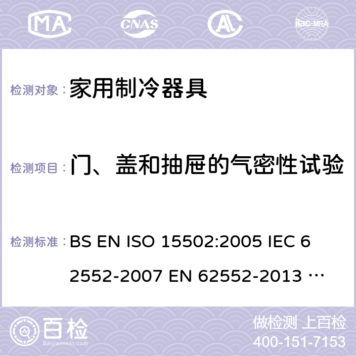 门、盖和抽屉的气密性试验 家用制冷器具性能和试验方法 BS EN ISO 15502:2005 
IEC 62552-2007 
EN 62552-2013 
UAE.S IEC 62552:2013 
SANS 62552:2008+A1:2010+A2:2015 
UNIT IEC 62552:2007 
GS IEC 62552:2007 
PNS IEC 62552:2012 
SASO IEC 62552:2007 9