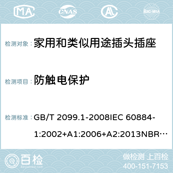 防触电保护 家用和类似用途插头插座 第1部分：通用要求 GB/T 2099.1-2008
IEC 60884-1:2002+A1:2006+A2:2013
NBR NM-60884-1:2010
NBR 14136:2012
DIN VDE 0620-1:2016+A1:2017
DIN VDE 0620-2-1:2016+A1:2017
SEV 1011:2009+A1:2012
DS 60884-2-D1:2017
NF C 61-314:2017 10