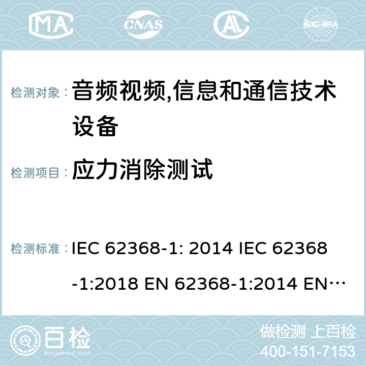 应力消除测试 音频视频,信息和通信技术设备--第1部分： 安全要求 IEC 62368-1: 2014 IEC 62368-1:2018 EN 62368-1:2014 EN 62368-1: 2014+A11:2017 CAN/CSA C22.2 No. 62368-1-14; UL 62368-1 ed.2 AS/NZS 62368.1:2018 BS EN 62368-1:2014+A11:2017 第4.8章, 附录T.8