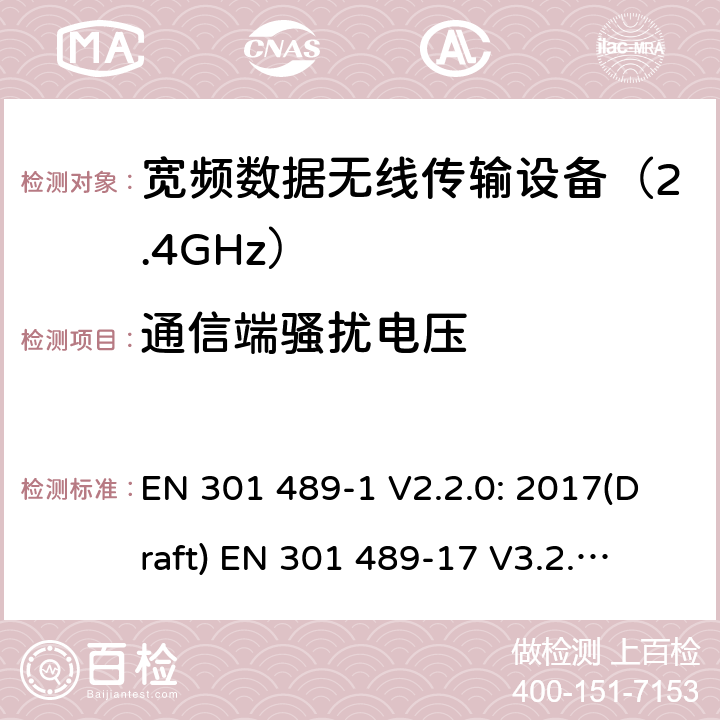 通信端骚扰电压 符合指令2014/53/EU 3.1(b) 和 6 章节要求无线传输设备电磁兼容与频谱特性：Part1 通用测试方法及要求；Part17 宽带数字传输系统要求 EN 301 489-1 V2.2.0: 2017(Draft) 
EN 301 489-17 V3.2.0: 2017(Draft) 条款 8.7