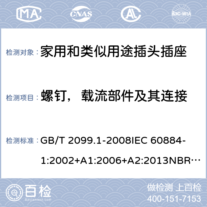 螺钉，载流部件及其连接 家用和类似用途插头插座 第1部分：通用要求 GB/T 2099.1-2008
IEC 60884-1:2002+A1:2006+A2:2013
NBR NM-60884-1:2010
NBR 14136:2012
DIN VDE 0620-1:2016+A1:2017
DIN VDE 0620-2-1:2016+A1:2017
SEV 1011:2009+A1:2012
DS 60884-2-D1:2017
NF C 61-314:2017 26