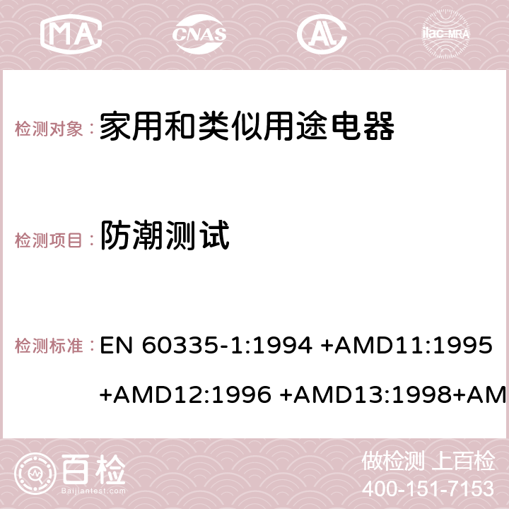 防潮测试 家用和类似用途电器的安全 第1部分：通用要求 EN 60335-1:1994 +AMD11:1995+AMD12:1996 +AMD13:1998+AMD14:1998+AMD1:1996 +AMD2:2000 +AMD15:2000+AMD16:2001,
EN 60335-1:2002 +AMD1:2004+AMD11:2004 +AMD12:2006+ AMD2:2006 +AMD13:2008+AMD14:2010+AMD15:2011,
EN 60335-1:2012+AMD11:2014,
AS/NZS 60335.1:2011+Amdt 1:2012+Amdt 2:2014+Amdt 3:2015 cl.15