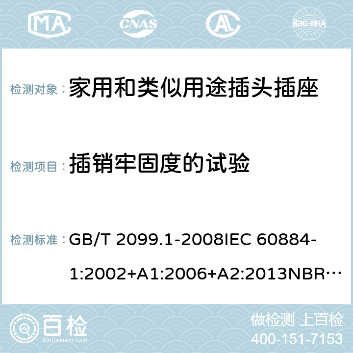 插销牢固度的试验 家用和类似用途插头插座 第1部分：通用要求 GB/T 2099.1-2008
IEC 60884-1:2002+A1:2006+A2:2013
NBR NM-60884-1:2010
NBR 14136:2012
DIN VDE 0620-1:2016+A1:2017
DIN VDE 0620-2-1:2016+A1:2017
SEV 1011:2009+A1:2012
DS 60884-2-D1:2017
NF C 61-314:2017 24.10