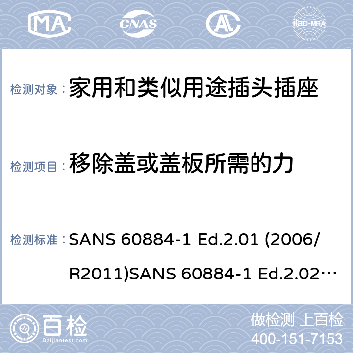 移除蓋或蓋板所需的力 家用和類似用途插頭插座 第1部分：通用要求 SANS 60884-1 Ed.2.01 (2006/R2011)SANS 60884-1 Ed.2.02 (2013/R2014)SANS 164-0 Ed.1.02 (2012)SANS 164-1 Ed.5.03 (2016)SANS 164-2 Ed.3.01 (2012)SANS 164-3 Ed.1.02 (2013)SANS 164-4 Ed.1.02 (2013)SANS 164-5 Ed.1.01 (2007/R2012)SANS 164-6 Ed.1.03 (2010) 24.14-18