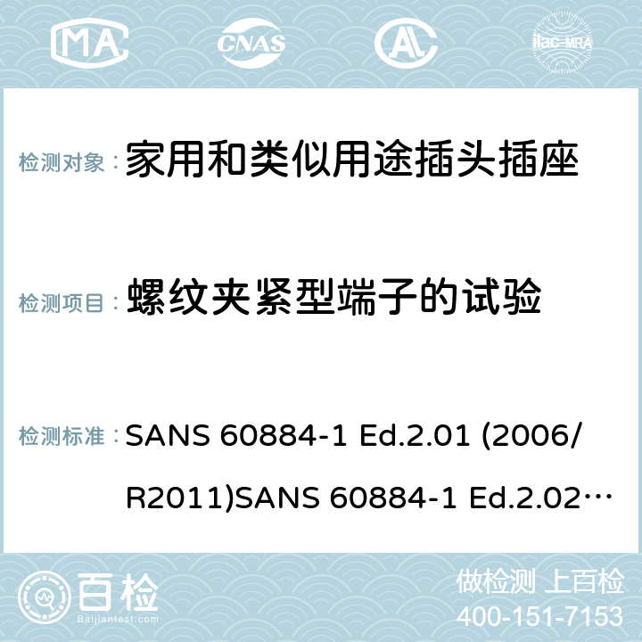 螺纹夹紧型端子的试验 家用和类似用途插头插座 第1部分：通用要求 SANS 60884-1 Ed.2.01 (2006/R2011)SANS 60884-1 Ed.2.02 (2013/R2014)SANS 164-0 Ed.1.02 (2012)SANS 164-1 Ed.5.03 (2016)SANS 164-2 Ed.3.01 (2012)SANS 164-3 Ed.1.02 (2013)SANS 164-4 Ed.1.02 (2013)SANS 164-5 Ed.1.01 (2007/R2012)SANS 164-6 Ed.1.03 (2010) 12.2