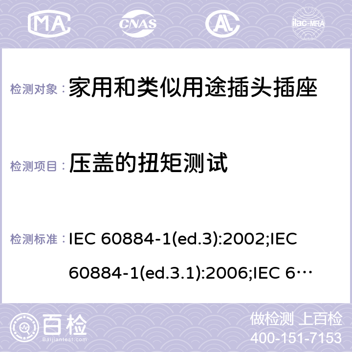 压盖的扭矩测试 家用和类似用途插头插座 第1部分:通用要求 IEC 60884-1(ed.3):2002;IEC 60884-1(ed.3.1):2006;IEC 60884-1:2002+AMD1:2006+AMD2:2013;J 60884-1 (JIS C 8282-1:2010);CS 0017:2003;SNI 04-3892.1:2006;TIS 166-2549:2006;IS 1293:2005;AS/NZS 60884.1:2013 cl. 24.6
