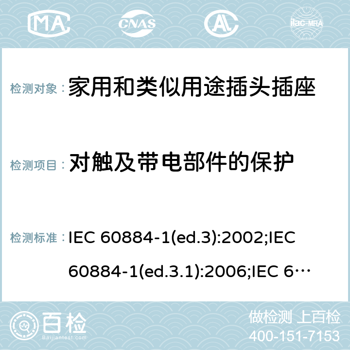 对触及带电部件的保护 家用和类似用途插头插座 第1部分:通用要求 IEC 60884-1(ed.3):2002;IEC 60884-1(ed.3.1):2006;IEC 60884-1:2002+AMD1:2006+AMD2:2013;J 60884-1 (JIS C 8282-1:2010);CS 0017:2003;SNI 04-3892.1:2006;TIS 166-2549:2006;IS 1293:2005;AS/NZS 60884.1:2013 cl. 10