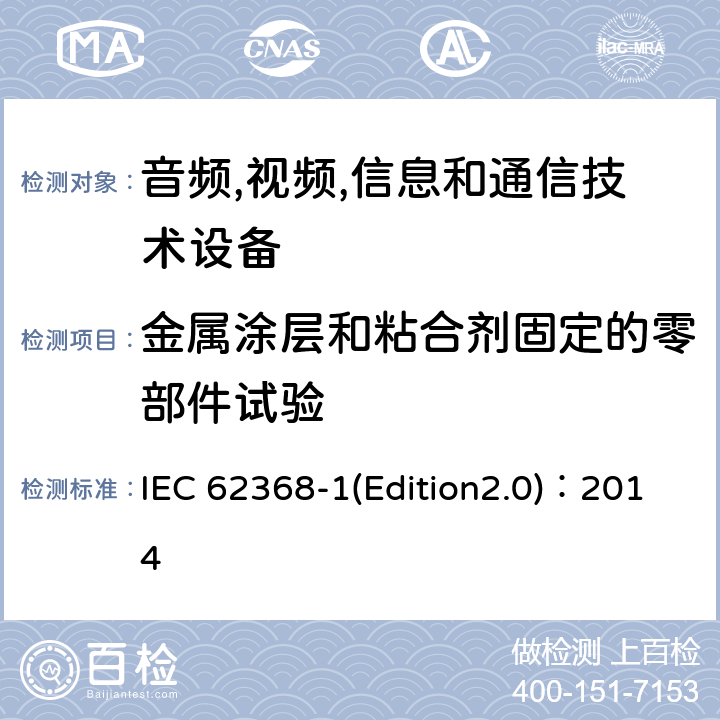 金属涂层和粘合剂固定的零部件试验 音频,视频,信息和通信技术设备-第一部分: 通用要求 IEC 62368-1(Edition2.0)：2014 Annex P.4.2