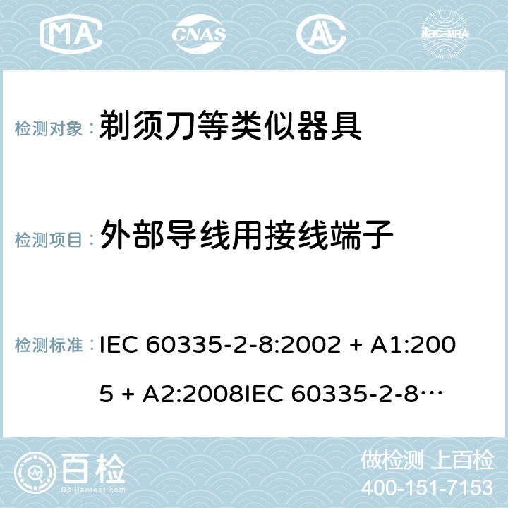 外部导线用接线端子 家用和类似用途电器的安全 – 第二部分:特殊要求 – 剃须刀、电推剪及类似器具 IEC 60335-2-8:2002 + A1:2005 + A2:2008

IEC 60335-2-8:2012 + A1:2015 

EN 60335-2-8:2003 + A1:2005 + A2:2008 

EN 60335-2-8:2015 +A1:2016 Cl. 26