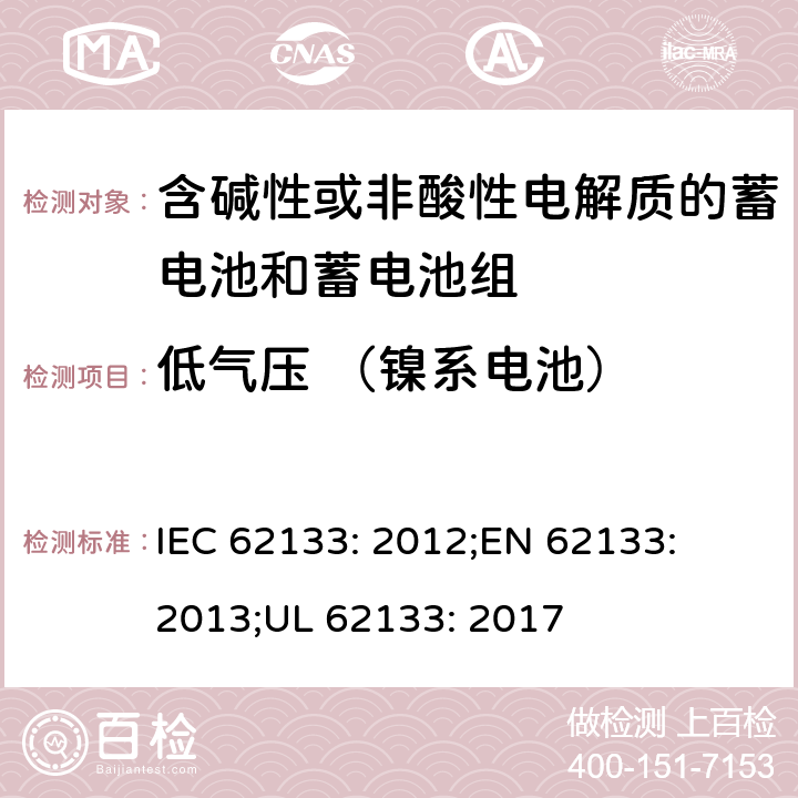 低气压 （镍系电池） 含碱性或其他非酸性电解质的蓄电池和蓄电池组-便携式密封蓄电池和蓄电池组的安全性要求 IEC 62133: 2012;
EN 62133: 2013;
UL 62133: 2017 7.3.7