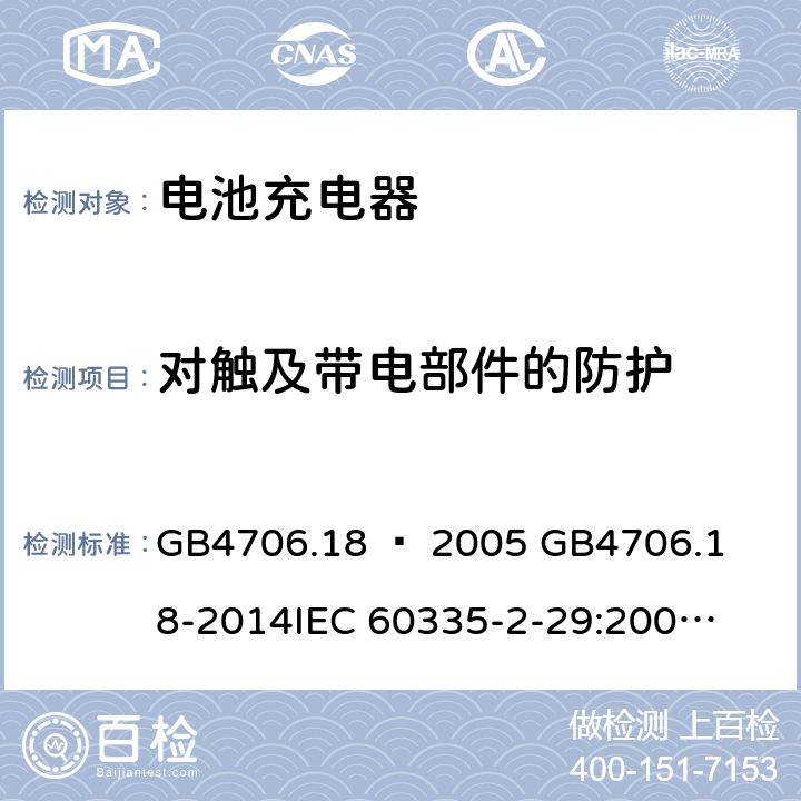 对触及带电部件的防护 家用和类似用途电器的安全–第2部分：电池充电器的特殊要求 GB4706.18 – 2005 

GB4706.18-2014

IEC 60335-2-29:2002 + A1:2004 + A2:2009 

IEC60335-2-29:2016 + A1: 2019

EN 60335-2-29:2004 + A2:2010 + A11: 2018 Cl. 8