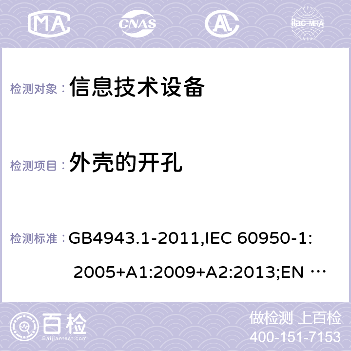 外壳的开孔 信息技术设备安全 第1部分：通用要求 GB4943.1-2011,
IEC 60950-1: 2005+A1:2009+A2:2013;
EN 60950-1:2006+
A11:2009+A1:2010+
A12:2011+A2:2013 4.6