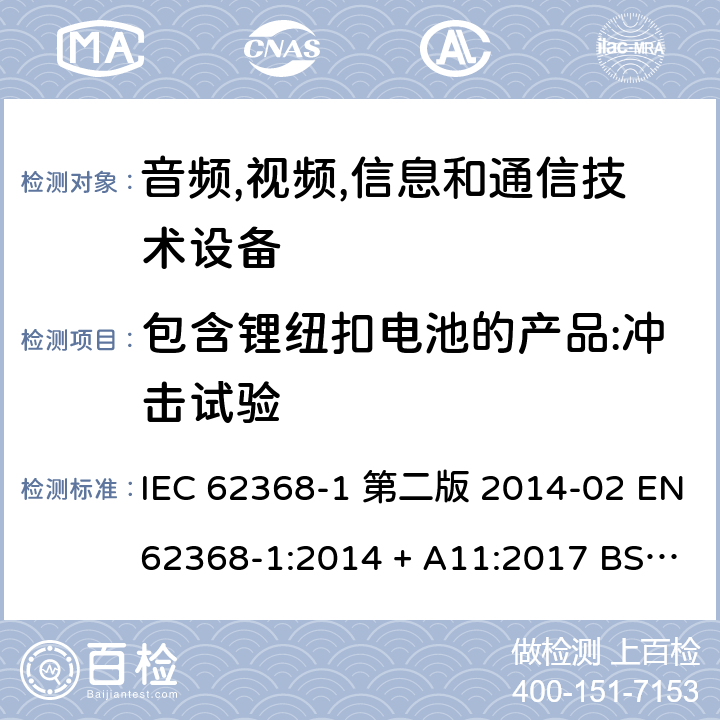 包含锂纽扣电池的产品:冲击试验 音频,视频,信息和通信技术设备-第一部分: 通用要求 IEC 62368-1 第二版 2014-02 EN 62368-1:2014 + A11:2017 BS EN 62368-1:2014 + A11:2017 IEC 62368-1:2018 EN IEC 62368-1:2020 + A11:2020 BS EN IEC 62368-1:2020 + A11:2020 4.8.4.5