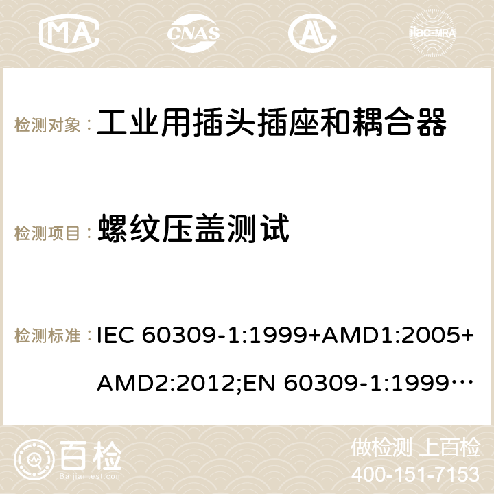 螺纹压盖测试 工业用插头插座和耦合器 － 第1部分：通用要求 IEC 60309-1:1999+AMD1:2005+AMD2:2012;
EN 60309-1:1999+A1:2007+A2:2012; 
SANS 60309-1 Ed. 3.02 (2012); 
AS/NZS 3123:2005 (R2016); 
GB/T 11918.1-2014; 
NBR IEC 60309-1:2015 cl.24.5