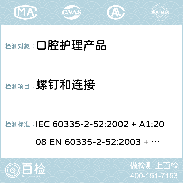 螺钉和连接 家用和类似用途电器的安全 – 第二部分:特殊要求 – 口腔护理产品 IEC 60335-2-52:2002 + A1:2008 

EN 60335-2-52:2003 + A1:2008 + A11:2010 Cl. 28