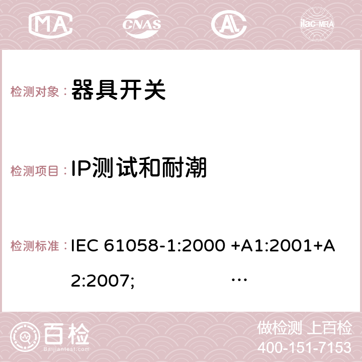 IP测试和耐潮 器具开关.第1部分:通用要求 IEC 61058-1:2000 +A1:2001+A2:2007; 
IEC 61058-1:2016;
EN 61058-1:2002 +A2:2008; 
AS/NZS 61058.1:2008; 
NBR IEC 61058-1:2004;
SANS 61058-1 Ed. 3.02 (2009/R2014); 
UL 61058-1 Ed. 4 (2009) cl.14