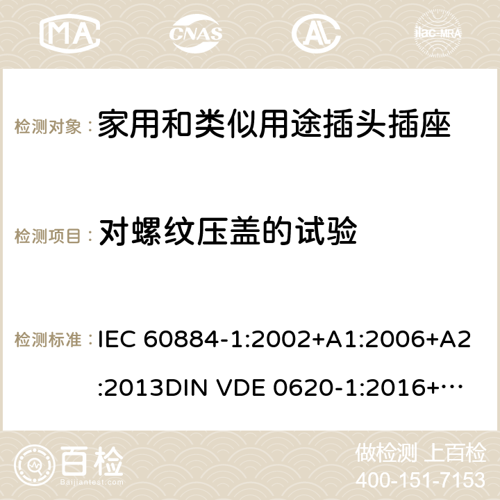 对螺纹压盖的试验 家用和类似用途插头插座 第一部分：通用要求 IEC 60884-1:2002+A1:2006+A2:2013
DIN VDE 0620-1:2016+A1:2017
DIN VDE 0620-2-1:2016+A1:2017 24.6