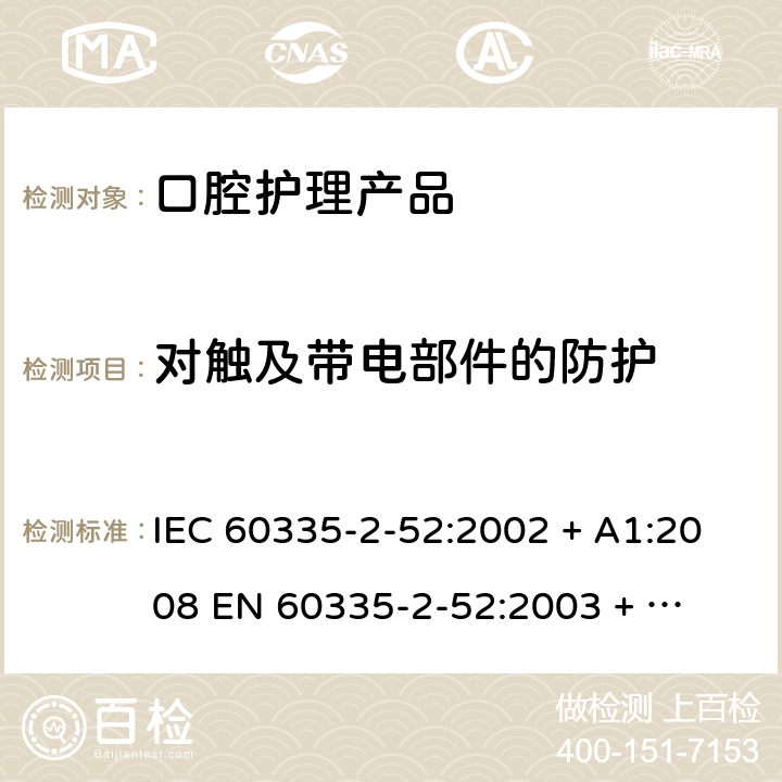 对触及带电部件的防护 家用和类似用途电器的安全 – 第二部分:特殊要求 – 口腔护理产品 IEC 60335-2-52:2002 + A1:2008 

EN 60335-2-52:2003 + A1:2008 + A11:2010 Cl. 8