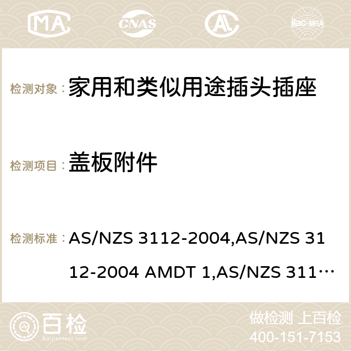 盖板附件 认可和试验规范——插头和插座 AS/NZS 3112-2004,
AS/NZS 3112-2004 AMDT 1,
AS/NZS 3112:2011,
AS/NZS 3112-2011 AMDT 1,
AS/NZS 3112-2011 AMDT 2,
AS/NZS 3112:2011 Amdt 3:2016,
AS/NZS 3112:2017 2.13.6