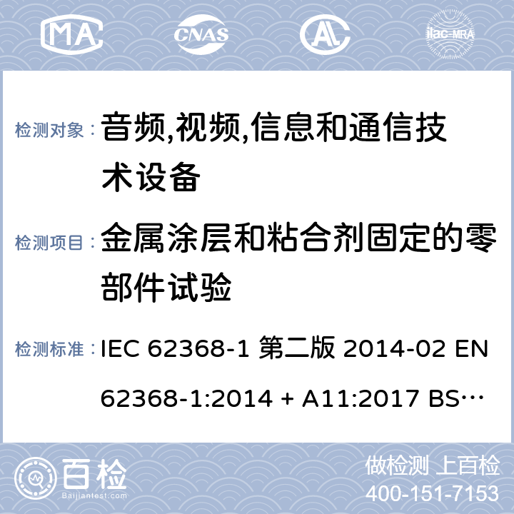 金属涂层和粘合剂固定的零部件试验 音频,视频,信息和通信技术设备-第一部分: 通用要求 IEC 62368-1 第二版 2014-02 EN 62368-1:2014 + A11:2017 BS EN 62368-1:2014 + A11:2017 IEC 62368-1:2018 EN IEC 62368-1:2020 + A11:2020 BS EN IEC 62368-1:2020 + A11:2020 Annex P.4.2