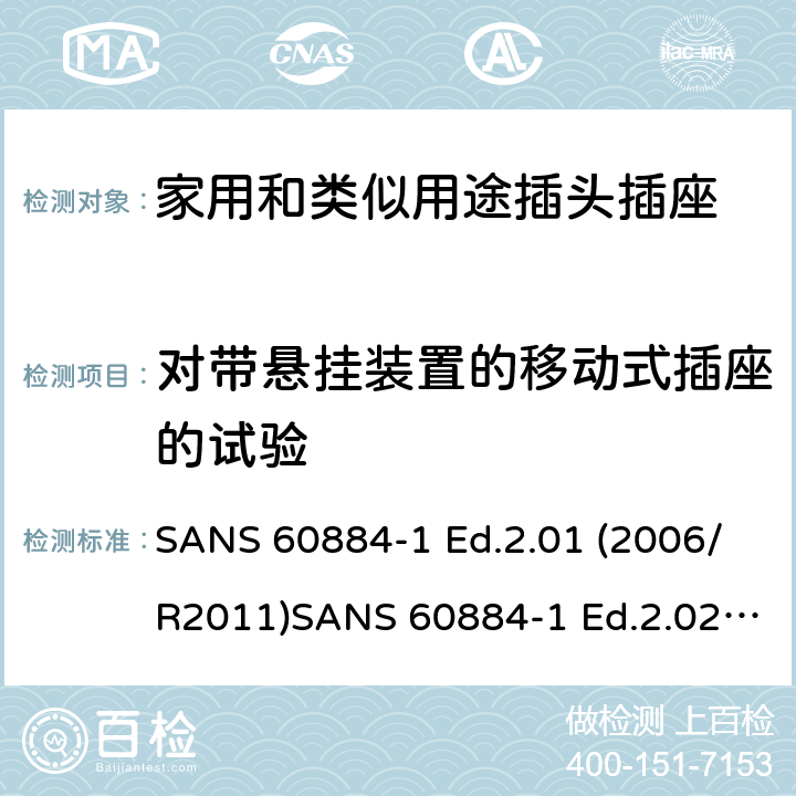 对带悬挂装置的移动式插座的试验 家用和类似用途插头插座 第1部分：通用要求 SANS 60884-1 Ed.2.01 (2006/R2011)SANS 60884-1 Ed.2.02 (2013/R2014)SANS 164-0 Ed.1.02 (2012)SANS 164-1 Ed.5.03 (2016)SANS 164-2 Ed.3.01 (2012)SANS 164-3 Ed.1.02 (2013)SANS 164-4 Ed.1.02 (2013)SANS 164-5 Ed.1.01 (2007/R2012)SANS 164-6 Ed.1.03 (2010) 24.11-13