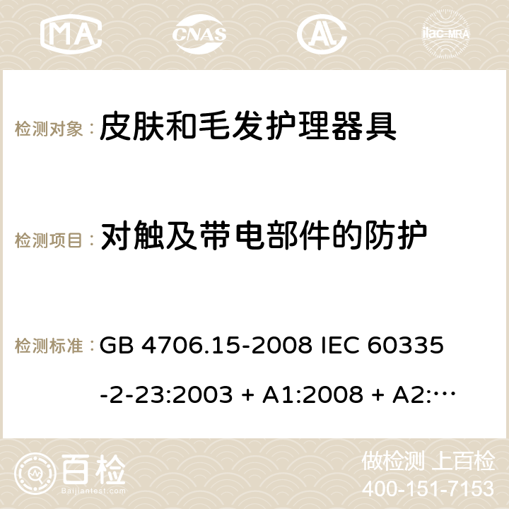 对触及带电部件的防护 家用和类似用途电器的安全 – 第二部分:特殊要求 – 皮肤和毛发护理器具 GB 4706.15-2008 

IEC 60335-2-23:2003 + A1:2008 + A2:2012 

IEC 60335-2-23:2016

EN 60335-2-23:2003 + A1:2008 + A11:2010+A2:2015 Cl. 8