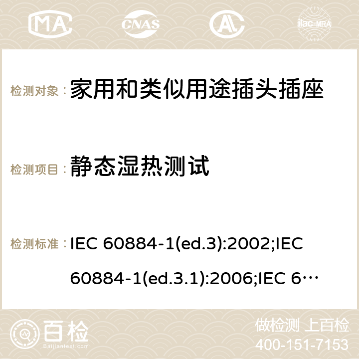 静态湿热测试 家用和类似用途插头插座 第1部分:通用要求 IEC 60884-1(ed.3):2002;IEC 60884-1(ed.3.1):2006;IEC 60884-1:2002+AMD1:2006+AMD2:2013;J 60884-1 (JIS C 8282-1:2010);CS 0017:2003;SNI 04-3892.1:2006;TIS 166-2549:2006;IS 1293:2005;AS/NZS 60884.1:2013 cl. 30.2