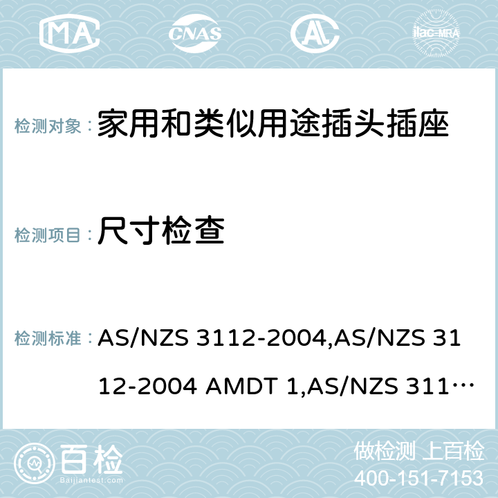 尺寸检查 认可和试验规范——插头和插座 AS/NZS 3112-2004,
AS/NZS 3112-2004 AMDT 1,
AS/NZS 3112:2011,
AS/NZS 3112-2011 AMDT 1,
AS/NZS 3112-2011 AMDT 2,
AS/NZS 3112:2011 Amdt 3:2016,
AS/NZS 3112:2017 3.6