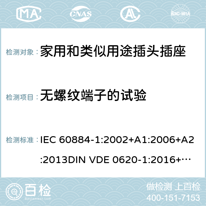 无螺纹端子的试验 家用和类似用途插头插座 第一部分：通用要求 IEC 60884-1:2002+A1:2006+A2:2013
DIN VDE 0620-1:2016+A1:2017
DIN VDE 0620-2-1:2016+A1:2017 12.3