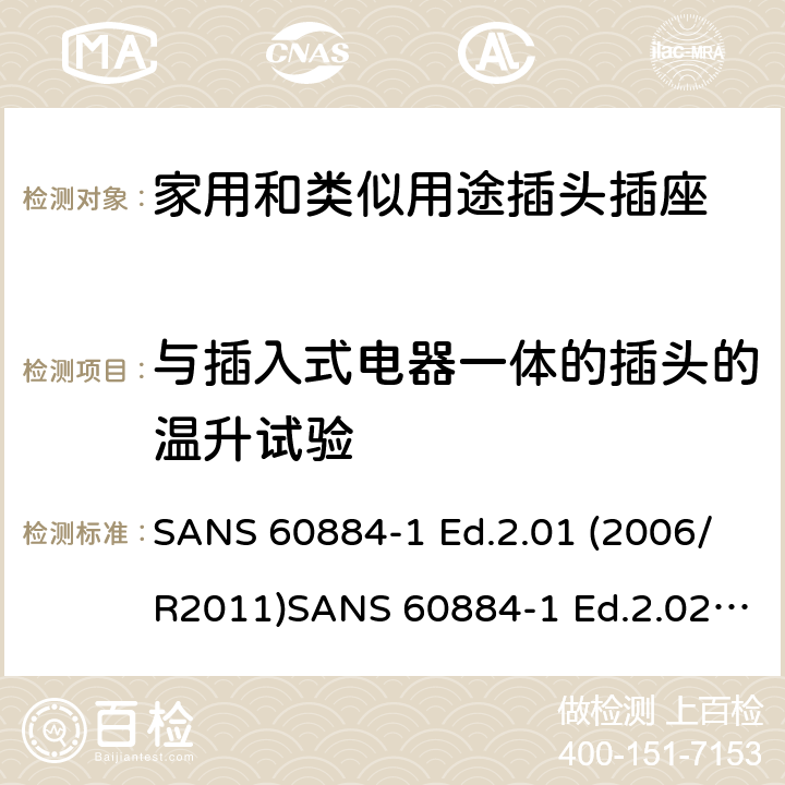 与插入式电器一体的插头的温升试验 家用和类似用途插头插座 第1部分：通用要求 SANS 60884-1 Ed.2.01 (2006/R2011)SANS 60884-1 Ed.2.02 (2013/R2014)SANS 164-0 Ed.1.02 (2012)SANS 164-1 Ed.5.03 (2016)SANS 164-2 Ed.3.01 (2012)SANS 164-3 Ed.1.02 (2013)SANS 164-4 Ed.1.02 (2013)SANS 164-5 Ed.1.01 (2007/R2012)SANS 164-6 Ed.1.03 (2010) 14.23.1