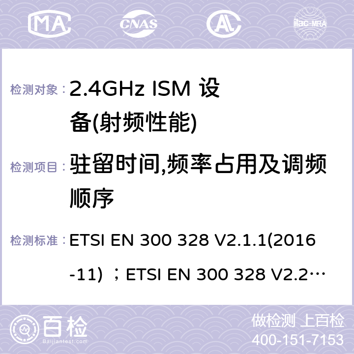 驻留时间,频率占用及调频顺序 电磁兼容性及无线电频谱管理（ERM）；工作在2.4GHz工科医频段且运用宽带调制技术的数字传输设备；覆盖 2014/53/EU指令的第3.2条款基本要求的协调标准 ETSI EN 300 328 V2.1.1(2016-11) ；ETSI EN 300 328 V2.2.2 (2019-07) 5.4.4