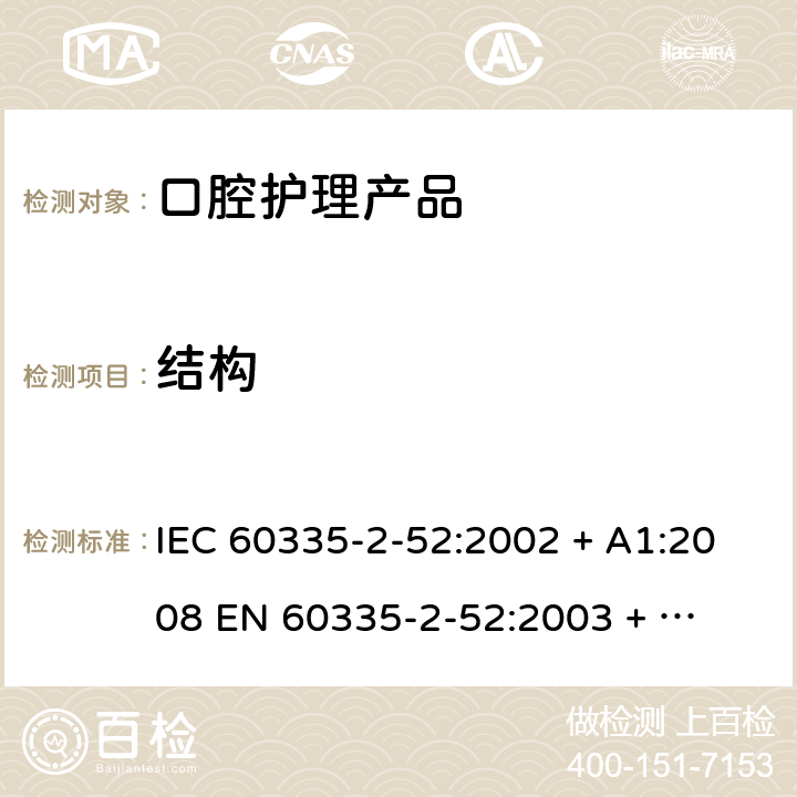 结构 家用和类似用途电器的安全 – 第二部分:特殊要求 – 口腔护理产品 IEC 60335-2-52:2002 + A1:2008 

EN 60335-2-52:2003 + A1:2008 + A11:2010 Cl. 22