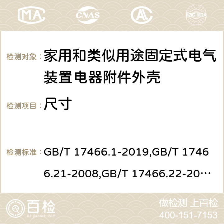 尺寸 家用和类似用途固定式电气装置电器附件安装盒和外壳 第1部分：通用要求,家用和类似用途固定式电气装置的电器附件安装盒和外壳 第21部分：用于悬吊装置的安装盒和外壳的特殊要求,家用和类似用途固定式电气装置的电器附件安装盒和外壳 第22部分：连接盒与外壳的特殊要求,家用和类似用途固定式电气装置的电器附件安装盒和外壳 第23部分：地面安装盒和外壳的特殊要求,家用和类似用途固定式电气装置的电器附件安装盒和外壳 第24部分：住宅保护装置和其他电源功耗装置的外壳的特殊要求 GB/T 17466.1-2019,GB/T 17466.21-2008,GB/T 17466.22-2008,GB/T 17466.23-2008,GB/T 17466.24-2017 9