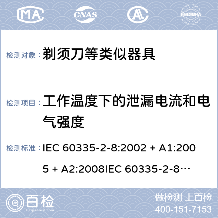 工作温度下的泄漏电流和电气强度 家用和类似用途电器的安全 – 第二部分:特殊要求 – 剃须刀、电推剪及类似器具 IEC 60335-2-8:2002 + A1:2005 + A2:2008

IEC 60335-2-8:2012 + A1:2015 

EN 60335-2-8:2003 + A1:2005 + A2:2008 

EN 60335-2-8:2015 +A1:2016 Cl. 13