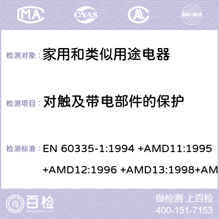 对触及带电部件的保护 EN 60335-1:1994 家用和类似用途电器的安全 第1部分：通用要求  +AMD11:1995+AMD12:1996 +AMD13:1998+AMD14:1998+AMD1:1996 +AMD2:2000 +AMD15:2000+AMD16:2001,
EN 60335-1:2002 +AMD1:2004+AMD11:2004 +AMD12:2006+ AMD2:2006 +AMD13:2008+AMD14:2010+AMD15:2011,
EN 60335-1:2012+AMD11:2014,
AS/NZS 60335.1:2011+Amdt 1:2012+Amdt 2:2014+Amdt 3:2015 cl.8