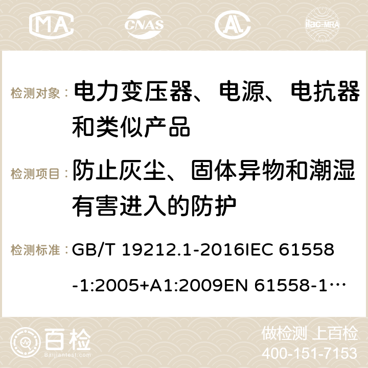 防止灰尘、固体异物和潮湿有害进入的防护 变压器、电抗器、电源装置及其组合的安全 第1部分：通用要求和试验 GB/T 19212.1-2016
IEC 61558-1:2005+A1:2009
EN 61558-1:2005+A1:2009 IEC 61558-1: 2017
EN IEC 61558-1:2019 Cl.17