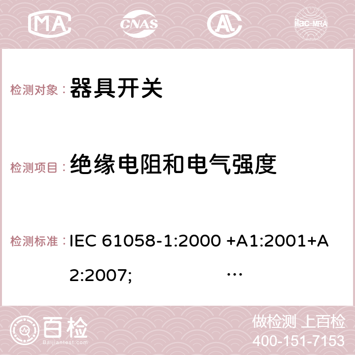 绝缘电阻和电气强度 器具开关.第1部分:通用要求 IEC 61058-1:2000 +A1:2001+A2:2007; 
IEC 61058-1:2016;
EN 61058-1:2002 +A2:2008; 
AS/NZS 61058.1:2008; 
NBR IEC 61058-1:2004;
SANS 61058-1 Ed. 3.02 (2009/R2014); 
UL 61058-1 Ed. 4 (2009) cl.15