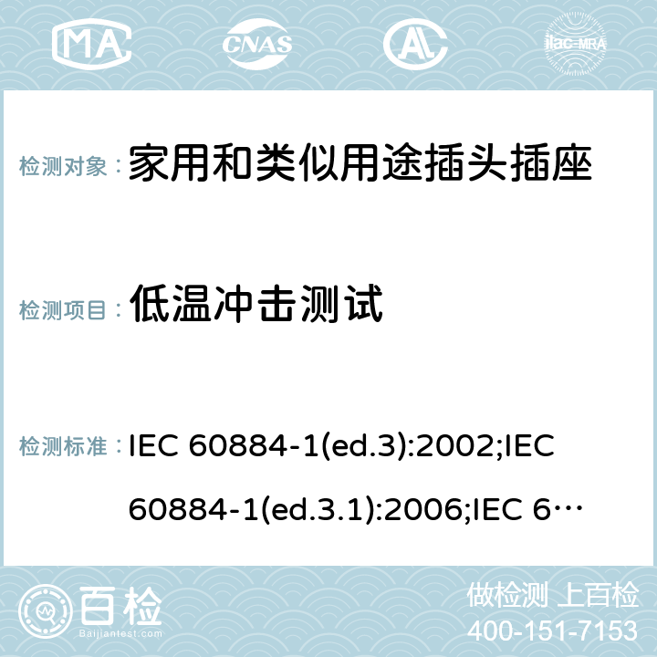 低温冲击测试 家用和类似用途插头插座 第1部分:通用要求 IEC 60884-1(ed.3):2002;IEC 60884-1(ed.3.1):2006;IEC 60884-1:2002+AMD1:2006+AMD2:2013;J 60884-1 (JIS C 8282-1:2010);CS 0017:2003;SNI 04-3892.1:2006;TIS 166-2549:2006;IS 1293:2005;AS/NZS 60884.1:2013 cl. 24.4