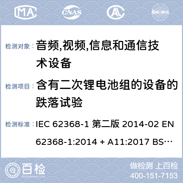 含有二次锂电池组的设备的跌落试验 音频,视频,信息和通信技术设备-第一部分: 通用要求 IEC 62368-1 第二版 2014-02 EN 62368-1:2014 + A11:2017 BS EN 62368-1:2014 + A11:2017 IEC 62368-1:2018 EN IEC 62368-1:2020 + A11:2020 BS EN IEC 62368-1:2020 + A11:2020 Annex M.4.4, Annex T.7