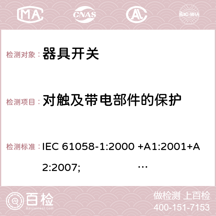 对触及带电部件的保护 器具开关.第1部分:通用要求 IEC 61058-1:2000 +A1:2001+A2:2007; 
IEC 61058-1:2016;
EN 61058-1:2002 +A2:2008; 
AS/NZS 61058.1:2008; 
NBR IEC 61058-1:2004;
SANS 61058-1 Ed. 3.02 (2009/R2014); 
UL 61058-1 Ed. 4 (2009) cl.9