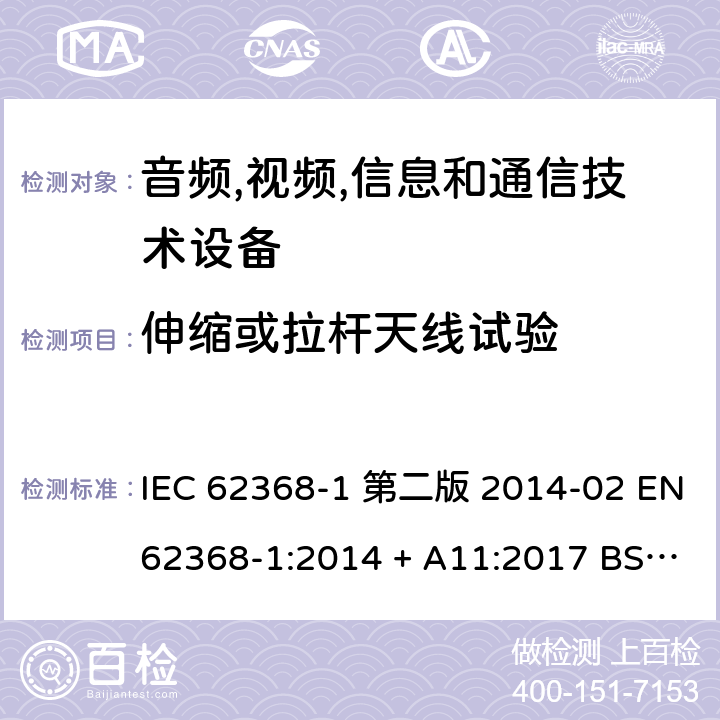 伸缩或拉杆天线试验 音频,视频,信息和通信技术设备-第一部分: 通用要求 IEC 62368-1 第二版 2014-02 EN 62368-1:2014 + A11:2017 BS EN 62368-1:2014 + A11:2017 IEC 62368-1:2018 EN IEC 62368-1:2020 + A11:2020 BS EN IEC 62368-1:2020 + A11:2020 Annex T.11