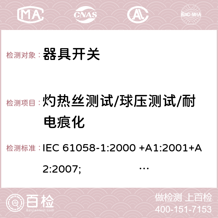 灼热丝测试/球压测试/耐电痕化 器具开关.第1部分:通用要求 IEC 61058-1:2000 +A1:2001+A2:2007; 
IEC 61058-1:2016;
EN 61058-1:2002 +A2:2008; 
AS/NZS 61058.1:2008; 
NBR IEC 61058-1:2004;
SANS 61058-1 Ed. 3.02 (2009/R2014); 
UL 61058-1 Ed. 4 (2009) cl.21