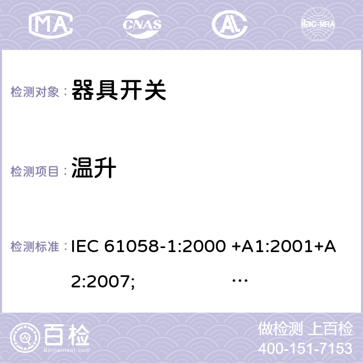 温升 器具开关.第1部分:通用要求 IEC 61058-1:2000 +A1:2001+A2:2007; 
IEC 61058-1:2016;
EN 61058-1:2002 +A2:2008; 
AS/NZS 61058.1:2008; 
NBR IEC 61058-1:2004;
SANS 61058-1 Ed. 3.02 (2009/R2014); 
UL 61058-1 Ed. 4 (2009) cl.16