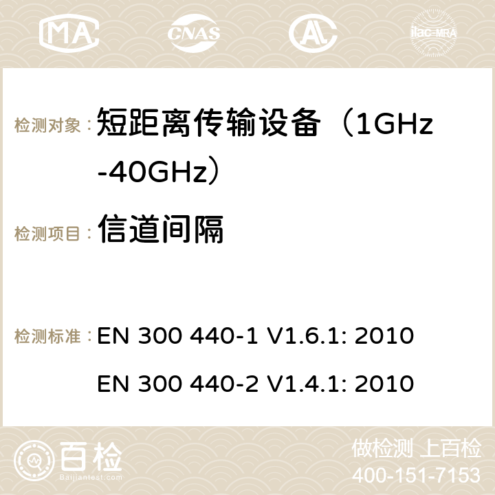 信道间隔 短距离无线传输设备（1 GHz到40GHz频率范围）电磁兼容性和无线电频谱特性第1部分：技术特性及测试方法；第2部分:无线电频谱特性R&TTE 3.2条指令的基本要求 EN 300 440-1 V1.6.1: 2010
 EN 300 440-2 V1.4.1: 2010 条款 7.5