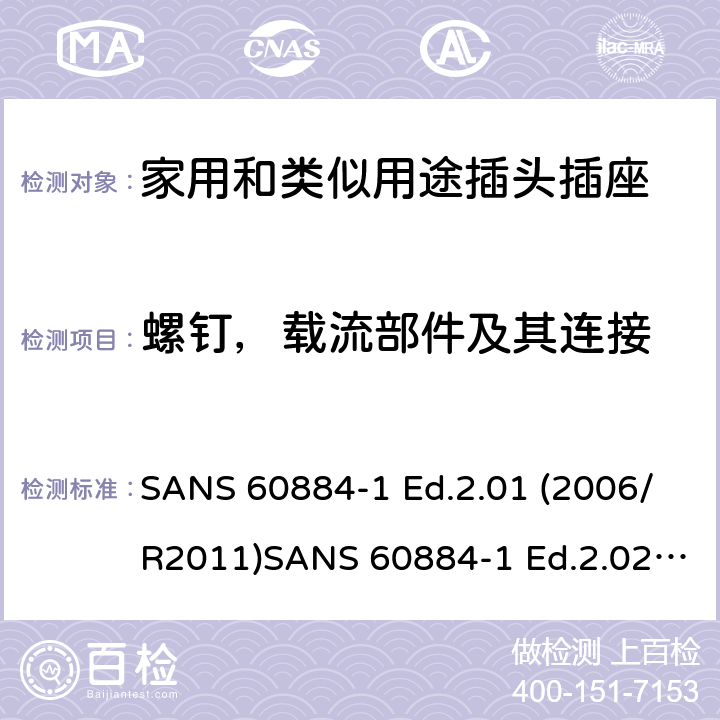 螺钉，载流部件及其连接 家用和类似用途插头插座 第1部分：通用要求 SANS 60884-1 Ed.2.01 (2006/R2011)SANS 60884-1 Ed.2.02 (2013/R2014)SANS 164-0 Ed.1.02 (2012)SANS 164-1 Ed.5.03 (2016)SANS 164-2 Ed.3.01 (2012)SANS 164-3 Ed.1.02 (2013)SANS 164-4 Ed.1.02 (2013)SANS 164-5 Ed.1.01 (2007/R2012)SANS 164-6 Ed.1.03 (2010) 26