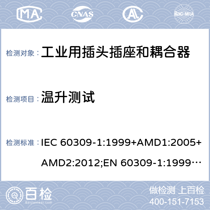 温升测试 工业用插头插座和耦合器 － 第1部分：通用要求 IEC 60309-1:1999+AMD1:2005+AMD2:2012;
EN 60309-1:1999+A1:2007+A2:2012; 
SANS 60309-1 Ed. 3.02 (2012); 
AS/NZS 3123:2005 (R2016); 
GB/T 11918.1-2014; 
NBR IEC 60309-1:2015 cl.22