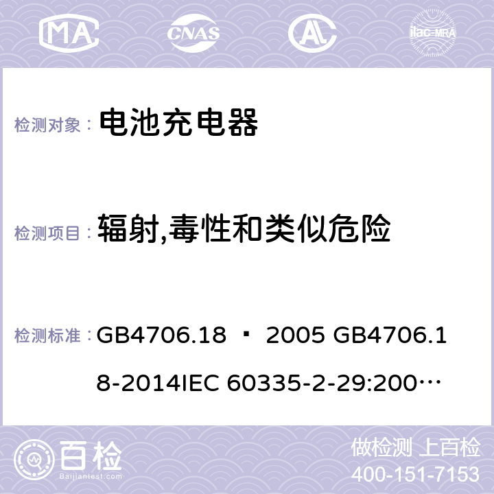 辐射,毒性和类似危险 家用和类似用途电器的安全–第2部分：电池充电器的特殊要求 GB4706.18 – 2005 

GB4706.18-2014

IEC 60335-2-29:2002 + A1:2004 + A2:2009 

IEC60335-2-29:2016 + A1: 2019

EN 60335-2-29:2004 + A2:2010 + A11: 2018 Cl. 32