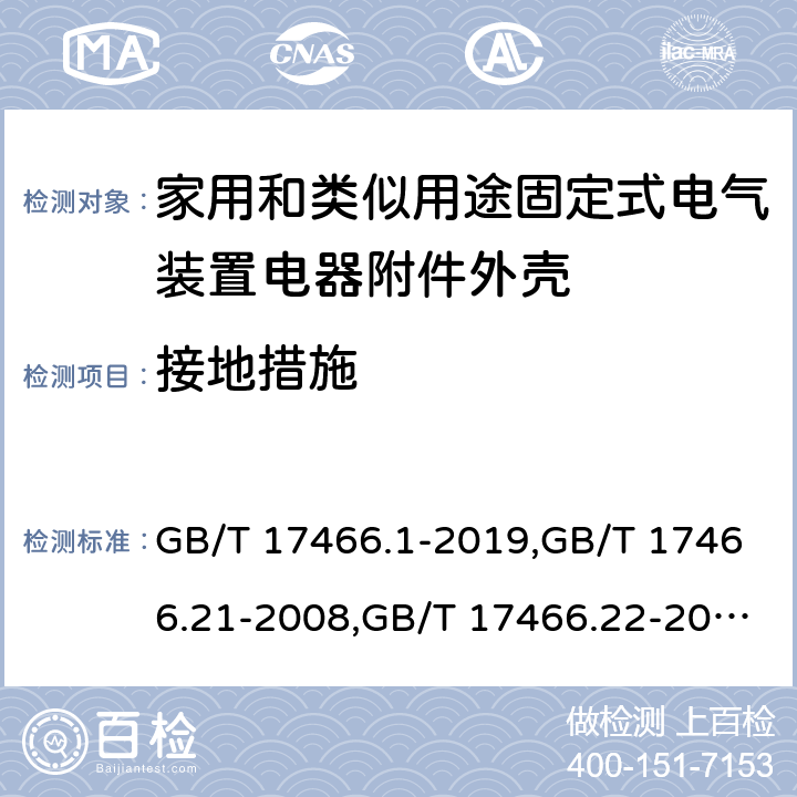 接地措施 家用和类似用途固定式电气装置电器附件安装盒和外壳 第1部分：通用要求,家用和类似用途固定式电气装置的电器附件安装盒和外壳 第21部分：用于悬吊装置的安装盒和外壳的特殊要求,家用和类似用途固定式电气装置的电器附件安装盒和外壳 第22部分：连接盒与外壳的特殊要求,家用和类似用途固定式电气装置的电器附件安装盒和外壳 第23部分：地面安装盒和外壳的特殊要求,家用和类似用途固定式电气装置的电器附件安装盒和外壳 第24部分：住宅保护装置和其他电源功耗装置的外壳的特殊要求 GB/T 17466.1-2019,GB/T 17466.21-2008,GB/T 17466.22-2008,GB/T 17466.23-2008,GB/T 17466.24-2017 11