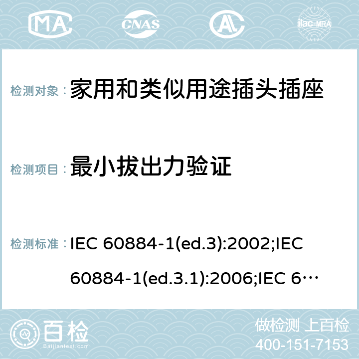 最小拔出力验证 家用和类似用途插头插座 第1部分:通用要求 IEC 60884-1(ed.3):2002;IEC 60884-1(ed.3.1):2006;IEC 60884-1:2002+AMD1:2006+AMD2:2013;J 60884-1 (JIS C 8282-1:2010);CS 0017:2003;SNI 04-3892.1:2006;TIS 166-2549:2006;IS 1293:2005;AS/NZS 60884.1:2013 cl. 22.2